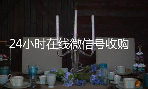 24小时在线微信24小时收vx秒结号收购（微信新号收购24小时）